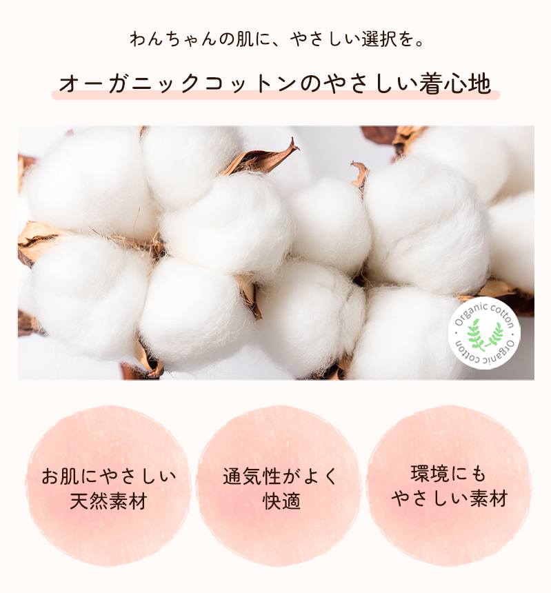 わんちゃんの肌に、やさしい選択を。オーガニックコットンのやさしい着心地。お肌にやさしい
天然素材。通気性がよく快適。環境にもやさしい素材。